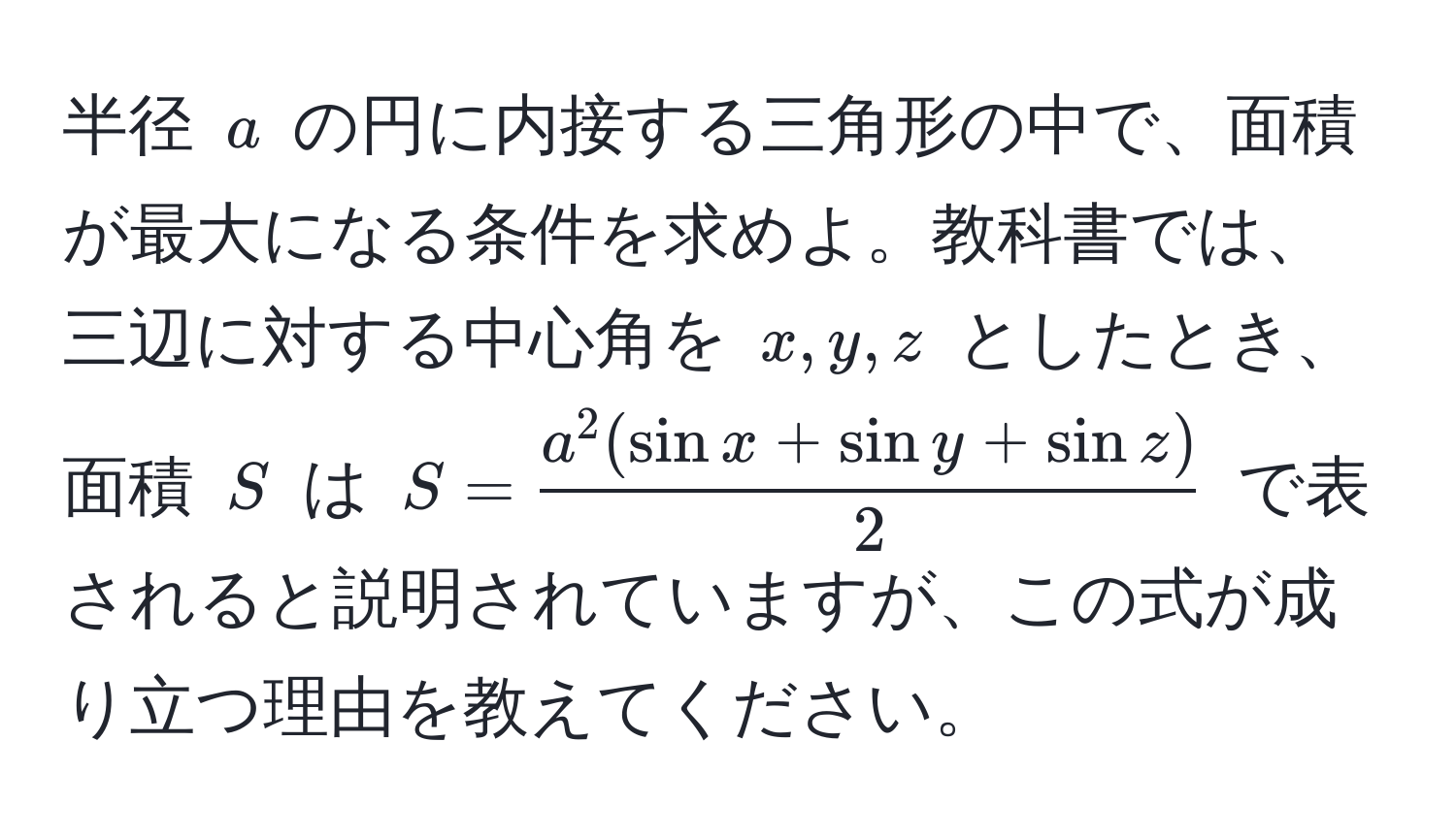 半径 $a$ の円に内接する三角形の中で、面積が最大になる条件を求めよ。教科書では、三辺に対する中心角を $x, y, z$ としたとき、面積 $S$ は $S=fraca^(2(sin x + sin y + sin z))2$ で表されると説明されていますが、この式が成り立つ理由を教えてください。