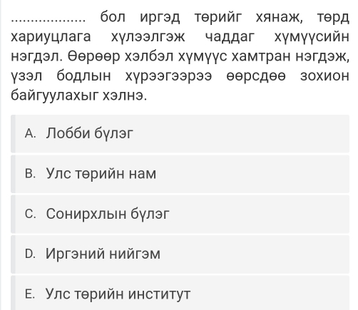 бол иргэд ΤΘрийг хянаж, тθрд
Χариуцлага хγлээлгэж чаддаг хγмγγсийн
нэгдэл. Θереθр хэлбэл хγмγγс хамтран нэгдэж,
γзэл бодльн хγрээгээрээ еерсдеθ зохион
байгуулахыг хэлнэ.
A. Лобби бγлэг
В. Улс тθрийн нам
с. Сонирхльн бγлэг
D. Иргэний нийгэм
E. Улс тθрийн институт