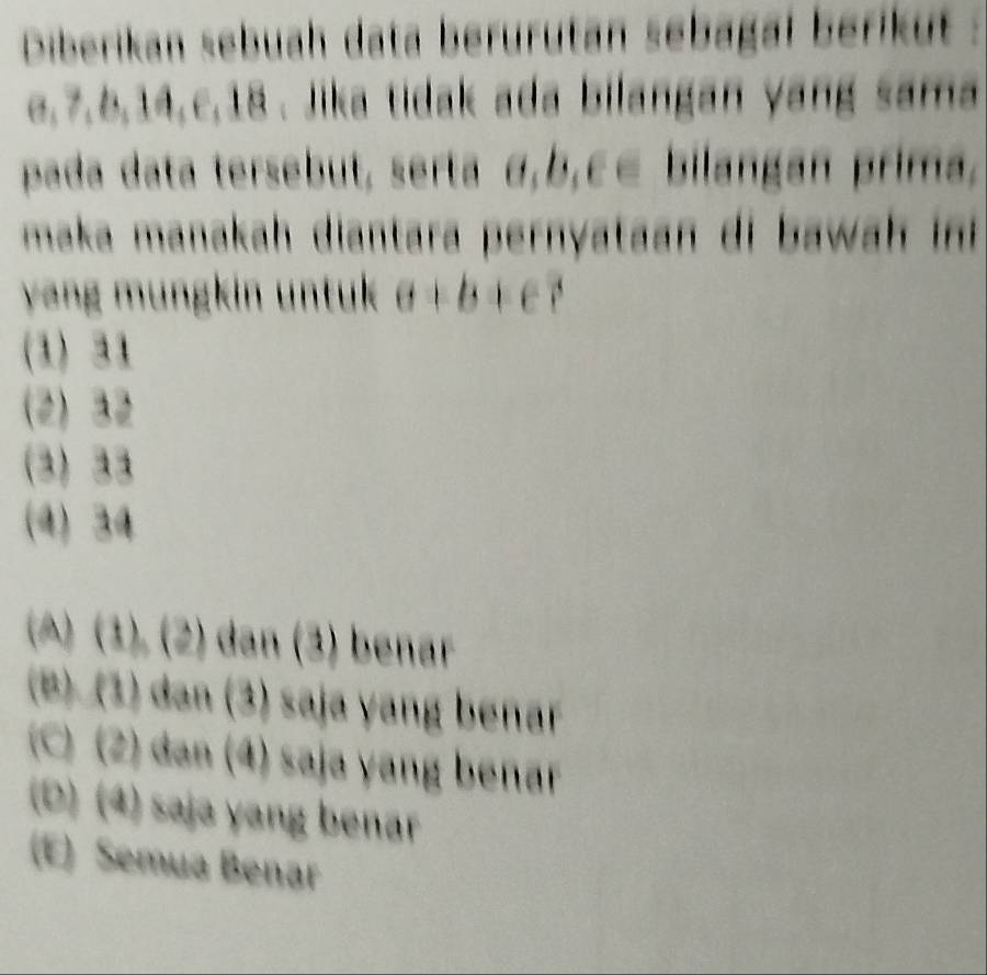 Diberikan sebuah data berürutan sebagal berikut :
a, 7, 6, 14, c, 18. Jika tidak ada bilangan yang sama
pada data tersebut, serta α, b, c E bilangan prima,
maka manakah diantara pernyataan di a h i 
y ng m ung in untuk a+b+c?
(1) 31
(2) 32
3 22
(4) 34
(A) (1), (2) dan (3) benar
(B) (1) c 11111 (3) saja yang benar
(C)(2) a n enar
(0)(4) sajə yang benar
(E) Semua Benar