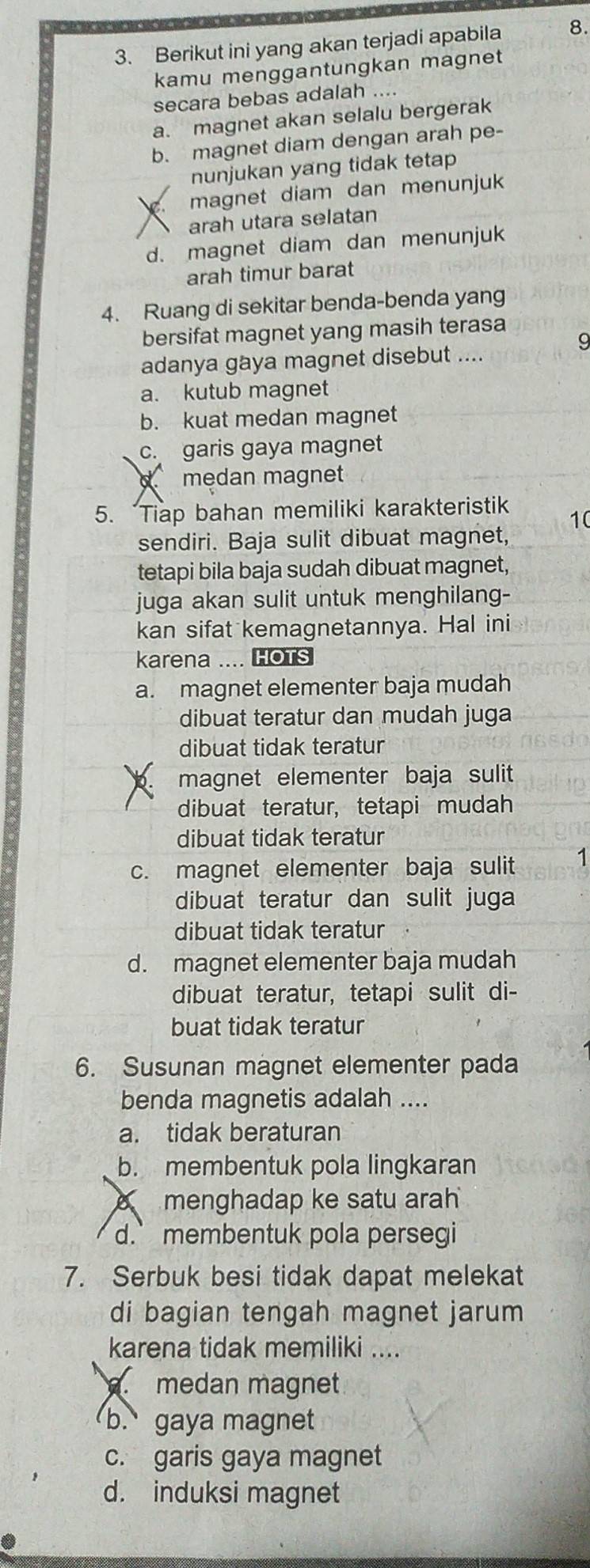 Berikut ini yang akan terjadi apabila 8.
kamu menggantungkan magnet
secara bebas adalah ....
a. magnet akan selalu bergerak
b. magnet diam dengan arah pe-
nunjukan yang tidak tetap
magnet diam dan menunjuk
arah utara selatan
d. magnet diam dan menunjuk
arah timur barat
4. Ruang di sekitar benda-benda yang
bersifat magnet yang masih terasa
adanya gaya magnet disebut ....
a. kutub magnet
b. kuat medan magnet
c. garis gaya magnet
medan magnet
5. Tiap bahan memiliki karakteristik
10
sendiri. Baja sulit dibuat magnet,
tetapi bila baja sudah dibuat magnet,
juga akan sulit untuk menghilang-
kan sifat kemagnetannya. Hal ini
karena .... HOTS
a. magnet elementer baja mudah
dibuat teratur dan mudah juga
dibuat tidak teratur
magnet elementer baja sulit
dibuat teratur, tetapi mudah
dibuat tidak teratur
c. magnet elementer baja sulit 1
dibuat teratur dan sulit juga
dibuat tidak teratur
d. magnet elementer baja mudah
dibuat teratur, tetapi sulit di-
buat tidak teratur
6. Susunan magnet elementer pada
benda magnetis adalah ....
a. tidak beraturan
b. membentuk pola lingkaran
menghadap ke satu arah
d. membentuk pola persegi
7. Serbuk besi tidak dapat melekat
di bagian tengah magnet jarum 
karena tidak memiliki ..... medan magnet
b. gaya magnet
c. garis gaya magnet
d. induksi magnet