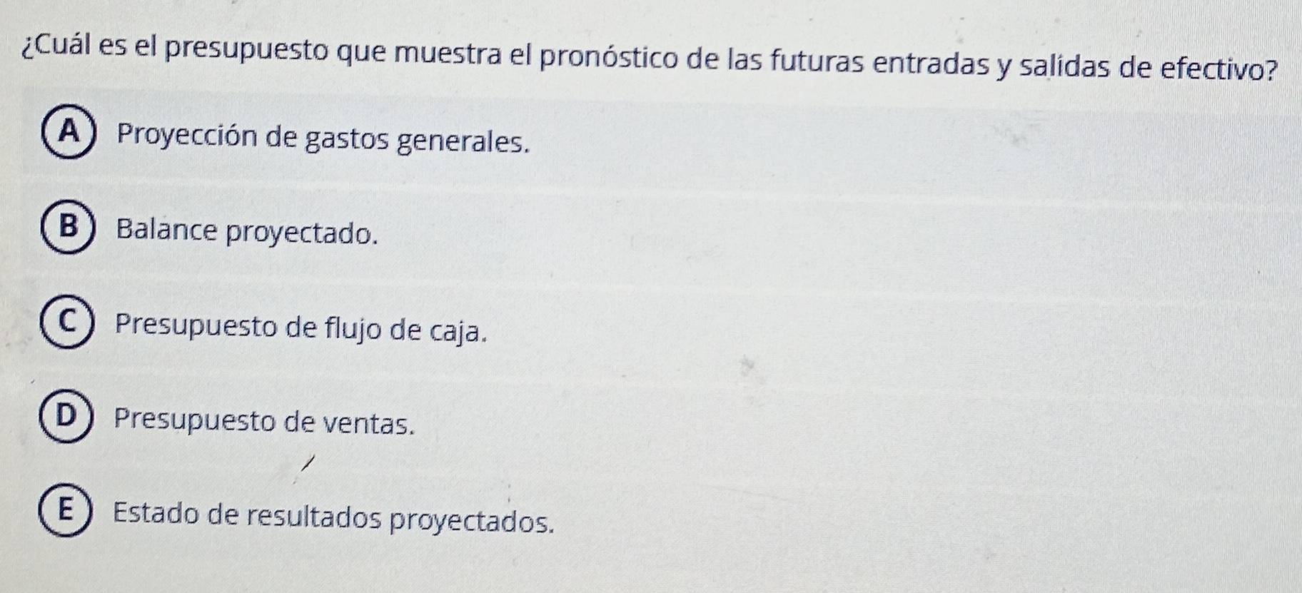 ¿Cuál es el presupuesto que muestra el pronóstico de las futuras entradas y salidas de efectivo?
A) Proyección de gastos generales.
BBalance proyectado.
C Presupuesto de flujo de caja.
D Presupuesto de ventas.
E Estado de resultados proyectados.