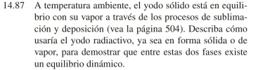 14.87 A temperatura ambiente, el yodo sólido está en equili- 
brio con su vapor a través de los procesos de sublima- 
ción y deposición (vea la página 504). Describa cómo 
usaría el yodo radiactivo, ya sea en forma sólida o de 
vapor, para demostrar que entre estas dos fases existe 
un equilibrio dinámico.