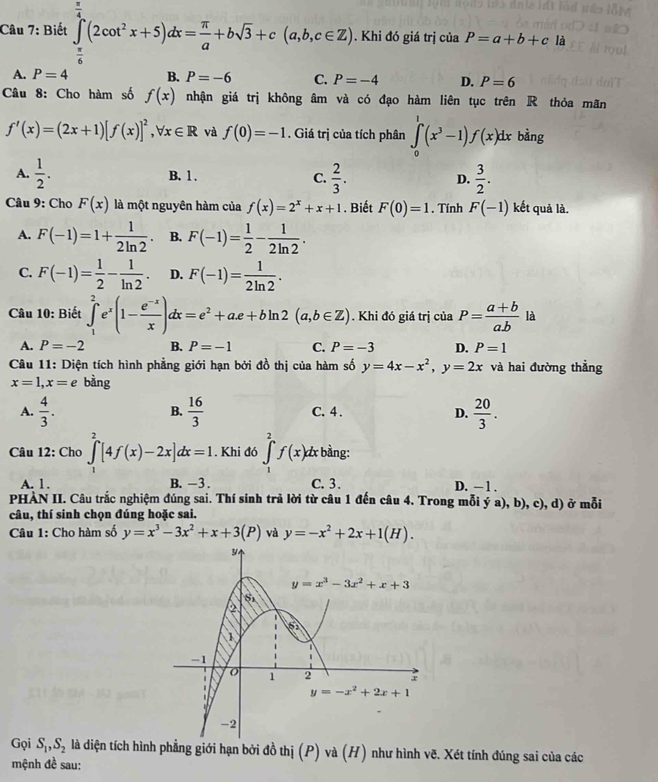 Biết ∈tlimits _(π)^4(2cot^2x+5)dx= π /a +bsqrt(3)+c(a,b,c∈ Z) .. Khi đó giá trị của P=a+b+c là
A. P=4 B. P=-6 C. P=-4 D. P=6
Câu 8: Cho hàm số f(x) nhận giá trị không âm và có đạo hàm liên tục trên R thỏa mãn
f'(x)=(2x+1)[f(x)]^2,forall x∈ R và f(0)=-1. Giá trị của tích phân ∈tlimits _0^(1(x^3)-1)f(x)dx bàng
A.  1/2 . B. 1 . C.  2/3 . D.  3/2 .
Câu 9: Cho F(x) là một nguyên hàm của f(x)=2^x+x+1. Biết F(0)=1. Tính F(-1) kết quả là.
A. F(-1)=1+ 1/2ln 2 . B. F(-1)= 1/2 - 1/2ln 2 .
C. F(-1)= 1/2 - 1/ln 2 . D. F(-1)= 1/2ln 2 .
Câu 10: Biết ∈tlimits _1^(2e^x)(1- (e^(-x))/x )dx=e^2+ae+bln 2(a,b∈ Z). Khi đó giá trị của P= (a+b)/a.b  là
A. P=-2 B. P=-1 C. P=-3 D. P=1
Câu 11: Diện tích hình phẳng giới hạn bởi đồ thị của hàm số y=4x-x^2,y=2x và hai đường thẳng
x=1,x=e bàng
A.  4/3 . B.  16/3  C. 4 . D.  20/3 .
Câu 12: Cho ∈t _1^(2[4f(x)-2x]dx=1. Khi đó ∈tlimits _1^2f(x) dx bằng:
A. 1. B. -3 . C. 3. D. — 1 .
PHẢN II. Câu trắc nghiệm đúng sai. Thí sinh trả lời từ câu 1 đến câu 4. Trong mỗi ý a), b), c), d) ở mỗi
câu, thí sinh chọn đúng hoặc sai.
Câu 1: Cho hàm số y=x^3)-3x^2+x+3(P) và y=-x^2+2x+1(H).
Gọi S_1,S_2 là diện tích hình phẳng giới hạn bởi đồ thị (P) và (H) như hình vẽ. Xét tính đúng sai của các
mệnh đề sau: