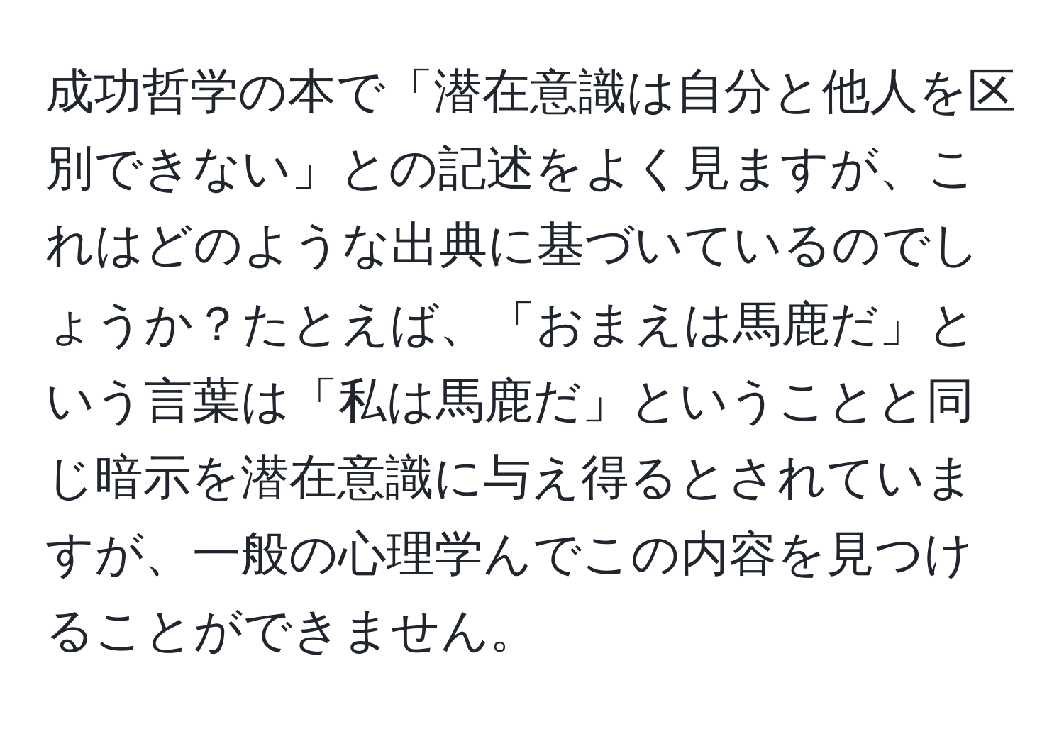 成功哲学の本で「潜在意識は自分と他人を区別できない」との記述をよく見ますが、これはどのような出典に基づいているのでしょうか？たとえば、「おまえは馬鹿だ」という言葉は「私は馬鹿だ」ということと同じ暗示を潜在意識に与え得るとされていますが、一般の心理学んでこの内容を見つけることができません。