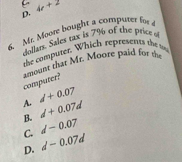 D. 4c+2
6. Mr. Moore bought a computer for 
dollars. Sales tax is 7% of the price of
the computer. Which represents the tou
amount that Mr. Moore paid for the computer?
A. d+0.07
B. d+0.07d
C. d-0.07
D. d-0.07d