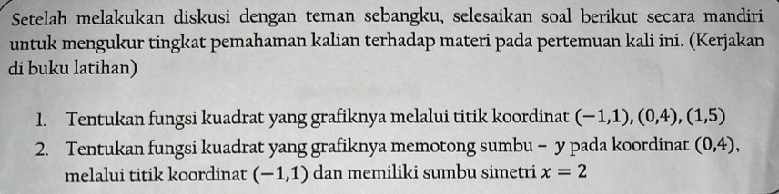 Setelah melakukan diskusi dengan teman sebangku, selesaikan soal berikut secara mandiri 
untuk mengukur tingkat pemahaman kalian terhadap materi pada pertemuan kali ini. (Kerjakan 
di buku latihan) 
1. Tentukan fungsi kuadrat yang grafiknya melalui titik koordinat (-1,1), (0,4), (1,5)
2. Tentukan fungsi kuadrat yang grafiknya memotong sumbu - y pada koordinat (0,4), 
melalui titik koordinat (-1,1) dan memiliki sumbu simetri x=2