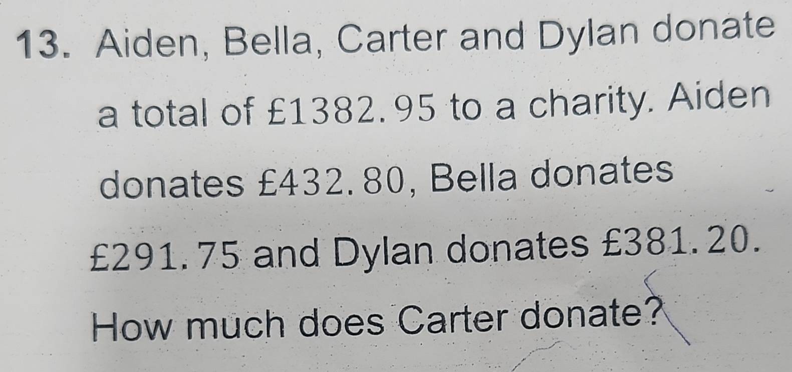 Aiden, Bella, Carter and Dylan donate 
a total of £1382.95 to a charity. Aiden 
donates £432. 80, Bella donates
£291. 75 and Dylan donates £381. 20. 
How much does Carter donate?