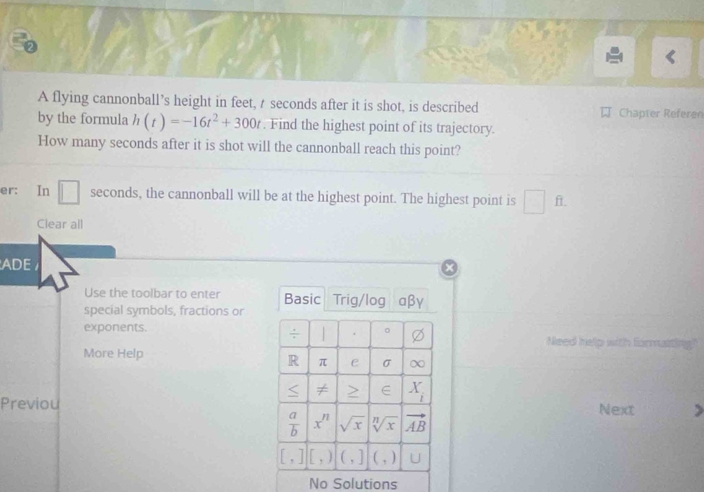 A flying cannonball’s height in feet, t seconds after it is shot, is described Chapter Referer
by the formula h(t)=-16t^2+300t. Find the highest point of its trajectory.
How many seconds after it is shot will the cannonball reach this point?
er: In □ seconds, the cannonball will be at the highest point. The highest point is □ ft.
Clear all
ADE
Use the toolbar to enter Basic Trig/log aβγ
special symbols, fractions or
exponents.
÷ . 。 Need help with formaiting?
More Help
R π e σ ∞ < ≠ > ∈ X_i
Previou Next
 a/b  x^n sqrt(x) sqrt[n](x) vector AB
[,] [,) (,] (,) 
No Solutions