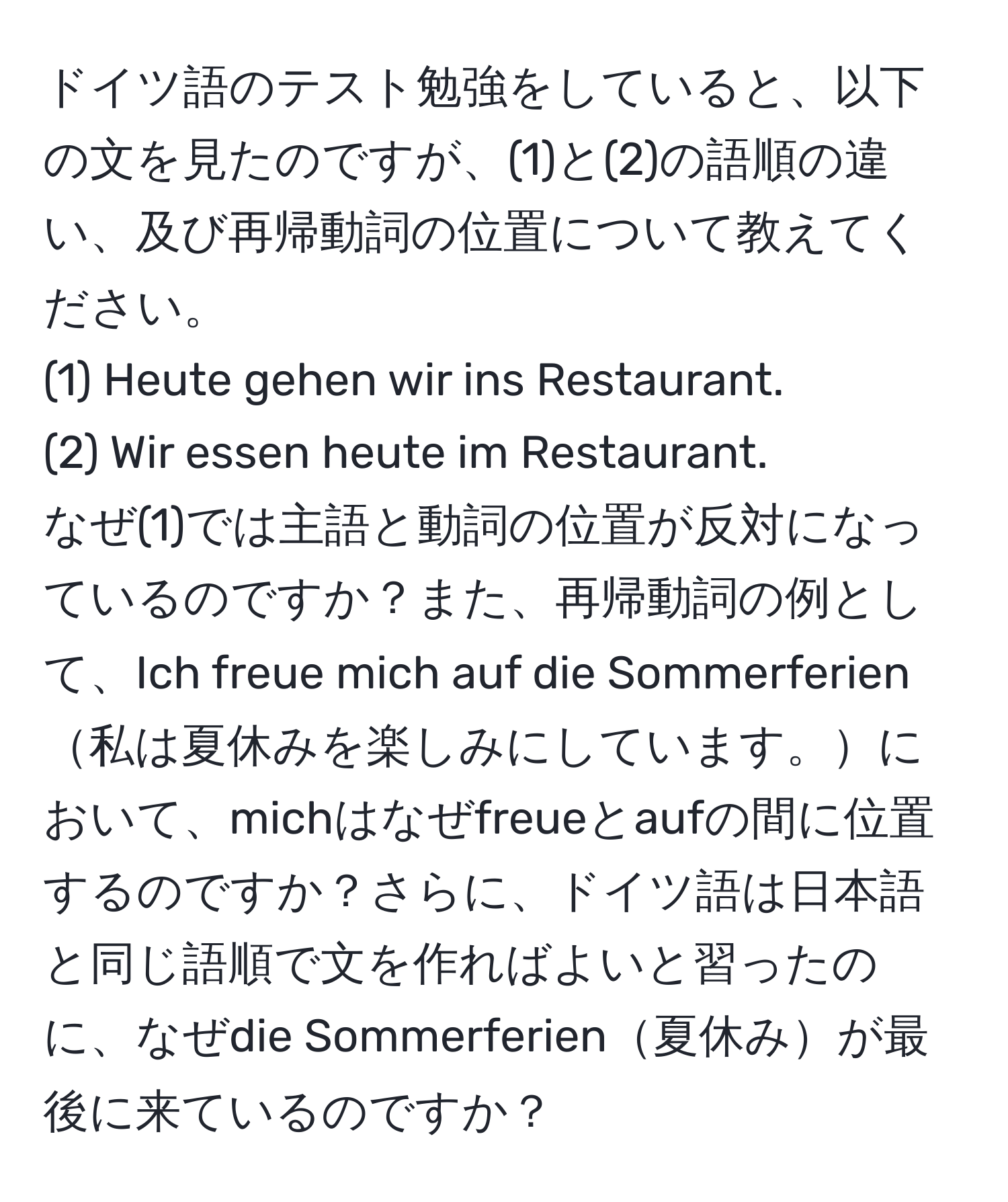 ドイツ語のテスト勉強をしていると、以下の文を見たのですが、(1)と(2)の語順の違い、及び再帰動詞の位置について教えてください。  
(1) Heute gehen wir ins Restaurant.  
(2) Wir essen heute im Restaurant.  
なぜ(1)では主語と動詞の位置が反対になっているのですか？また、再帰動詞の例として、Ich freue mich auf die Sommerferien私は夏休みを楽しみにしています。において、michはなぜfreueとaufの間に位置するのですか？さらに、ドイツ語は日本語と同じ語順で文を作ればよいと習ったのに、なぜdie Sommerferien夏休みが最後に来ているのですか？