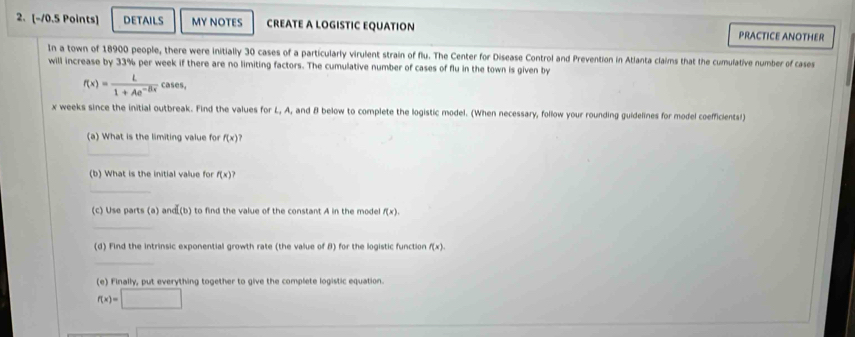 DETAILS MY NOTES CREATE A LOGISTIC EQUATION PRACTICE ANOTHER 
In a town of 18900 people, there were initially 30 cases of a particularly virulent strain of flu. The Center for Disease Control and Prevention in Atlanta claims that the cumulative number of cases 
will increase by 33% per week if there are no limiting factors. The cumulative number of cases of flu in the town is given by
f(x)= L/1+Ae^(-Bx)  cases,
x weeks since the initial outbreak. Find the values for L, A, and B below to complete the logistic model. (When necessary, follow your rounding guidelines for model coefficients! 
(a) What is the limiting value for f(x)
_ 
(b) What is the initial value for f(x)^?
_ 
(c) Use parts (a) and(b) to find the value of the constant A in the model f(x), 
_ 
(d) Find the intrinsic exponential growth rate (the value of B) for the logistic function f(x). 
_ 
(e) Finally, put everything together to give the complete logistic equation.
f(x)=□