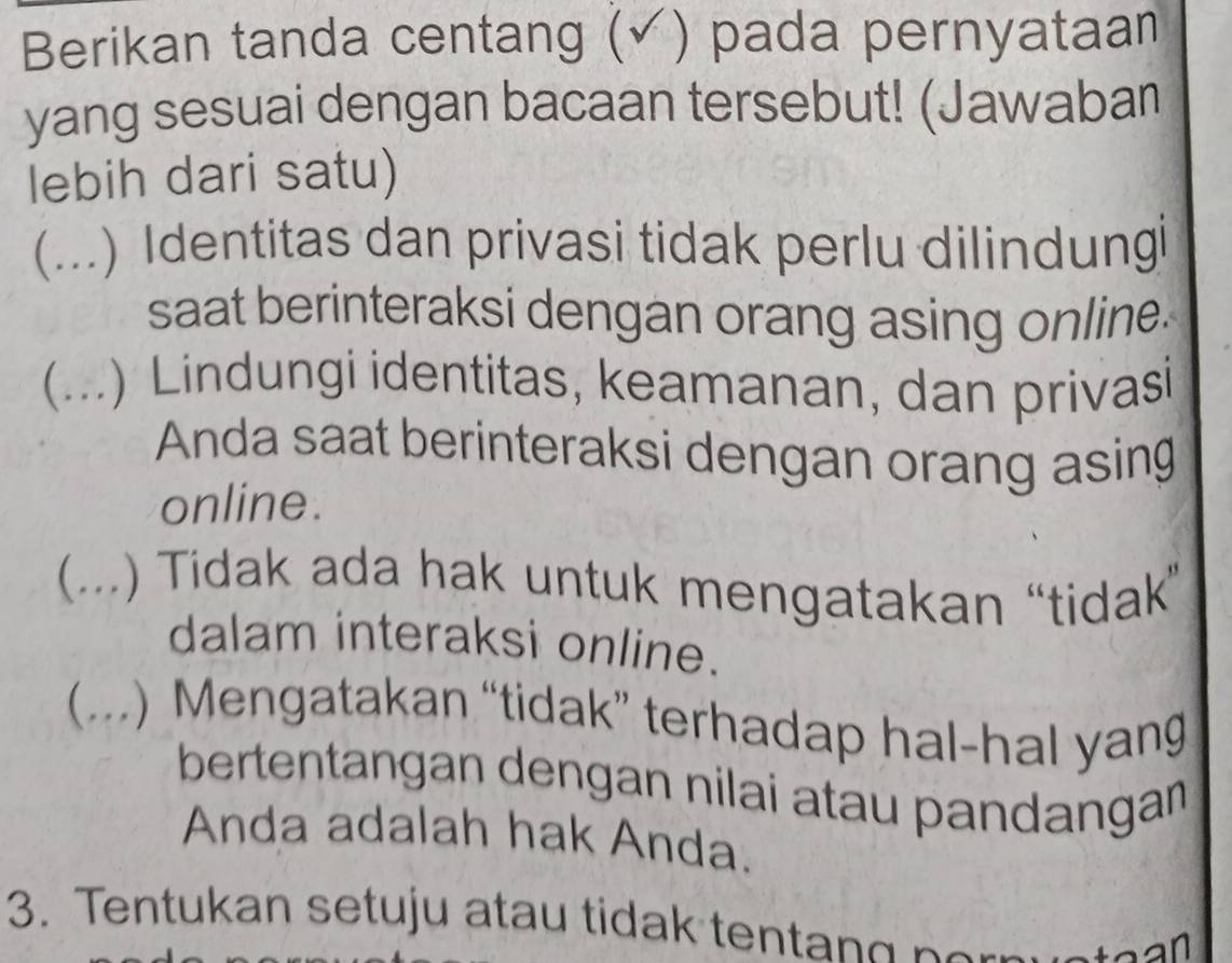 Berikan tanda centang (√) pada pernyataan 
yang sesuai dengan bacaan tersebut! (Jawaban 
lebih dari satu) 
(...) Identitas dan privasi tidak perlu dilindungi 
saat berinteraksi dengan orang asing online. 
 ... ) Lindungi identitas, keamanan, dan privasi 
Anda saat berinteraksi dengan orang asing 
online. 
 (...) Tidak ada hak untuk mengatakan “tidak” 
dalam interaksi online. 
(...) Mengatakan “tidak” terhadap hal-hal yan 
bertentangan dengan nilai atau pandangan 
Anda adalah hak Anda. 
3. Tentukan setuju atau tidak ten t g