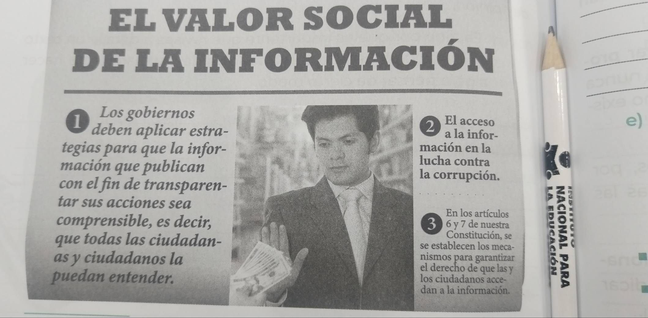 EL VALOR SOCIAL 
_ 
A 
_ 
de LA INFORMACIón 
_ 
_ 
Los gobiernosEl acceso 
1 deben aplicar estra 
2) 
e) 
a la infor- 
tegias para que la infor-mación en la 
lucha contra 
mación que publicanla corrupción. 
con el fin de transparen- 
tar sus acciones sea 
En los artículos 
comprensible, es decir, 3 6 y 7 de nuestra 
Constitución, se 
que todas las ciudadan-se establecen los meca- 
as y ciudadanos lanismos para garantizar 
el derecho de que las y 
puedan entender.los ciudadanos acce- 
; 
dan a la información.