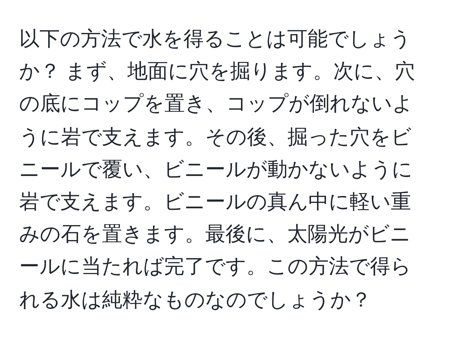 以下の方法で水を得ることは可能でしょうか？ まず、地面に穴を掘ります。次に、穴の底にコップを置き、コップが倒れないように岩で支えます。その後、掘った穴をビニールで覆い、ビニールが動かないように岩で支えます。ビニールの真ん中に軽い重みの石を置きます。最後に、太陽光がビニールに当たれば完了です。この方法で得られる水は純粋なものなのでしょうか？