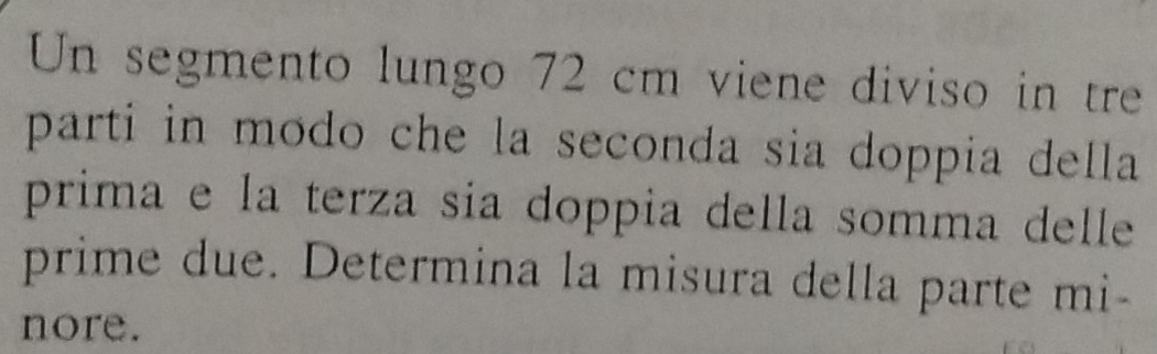 Un segmento lungo 72 cm viene diviso in tre 
parti in modo che la seconda sia doppia della 
prima e la terza sia doppia della somma delle 
prime due. Determina la misura della parte mi- 
nore.