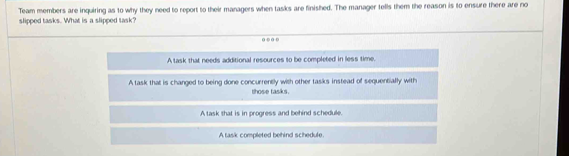 Team members are inquiring as to why they need to report to their managers when tasks are finished. The manager tells them the reason is to ensure there are no
slipped tasks. What is a slipped task?
o) o) () o)
A task that needs additional resources to be completed in less time.
A task that is changed to being done concurrently with other tasks instead of sequentially with
those tasks.
A task that is in progress and behind schedule.
A task completed behind schedule.