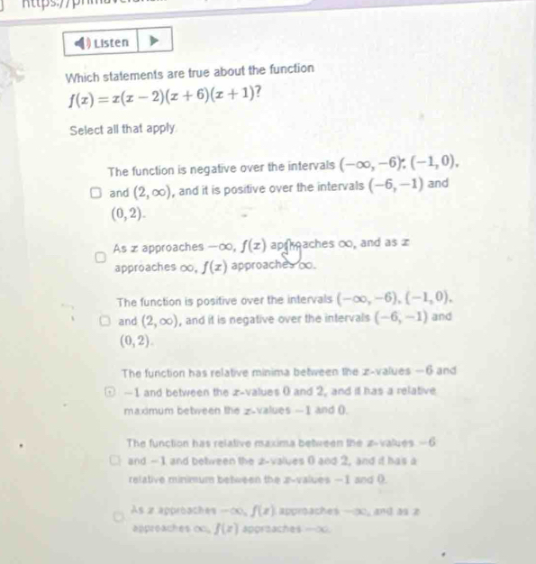 Listen
Which statements are true about the function
f(x)=x(x-2)(x+6)(x+1) ?
Select all that apply
The function is negative over the intervals (-∈fty ,-6), (-1,0), 
and (2,∈fty ) , and it is positive over the intervals (-6,-1) and
(0,2).
As x approaches -∞, f(x) ap raches ∞, and as 
approaches ∞. f(x) approaches oo.
The function is positive over the intervals (-∈fty ,-6), (-1,0), 
and (2,∈fty ) , and it is negative over the intervals (-6,-1) and
(0,2).
The function has relative minima between the z-values —6 and
-1 and between the z-values 0 and 2, and it has a relative
maximum between the z-values -1 and ().
The function has relative maxima between the z-values —6
I and —1 and between the 2 -values 0 and 2, and it has a
relative minimum between the x -values —I and (
As x approaches -∈fty , f(x) L approaches -∞0, and as z
appreaches oc. f(x) apgraaches —∞.