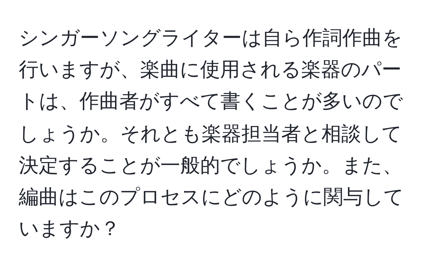 シンガーソングライターは自ら作詞作曲を行いますが、楽曲に使用される楽器のパートは、作曲者がすべて書くことが多いのでしょうか。それとも楽器担当者と相談して決定することが一般的でしょうか。また、編曲はこのプロセスにどのように関与していますか？