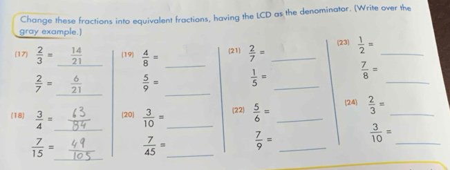 Change these fractions into equivalent fractions, having the LCD as the denominator. (Write over the 
gray example.) 
(17)  2/3 = _  14/21  (19)  4/8 = _(21)  2/7 = _ 
(23)  1/2 = _
 2/7 =
 5/9 =
 1/5 =
_
 7/8 =
_ 
_ 
_ 
(18)  3/4 = _ (20)  3/10 = _ (22)  5/6 = _ 
24  2/3 = _ 
_  3/10 =
 7/15 = _ 
_  7/45 =
 7/9 = _