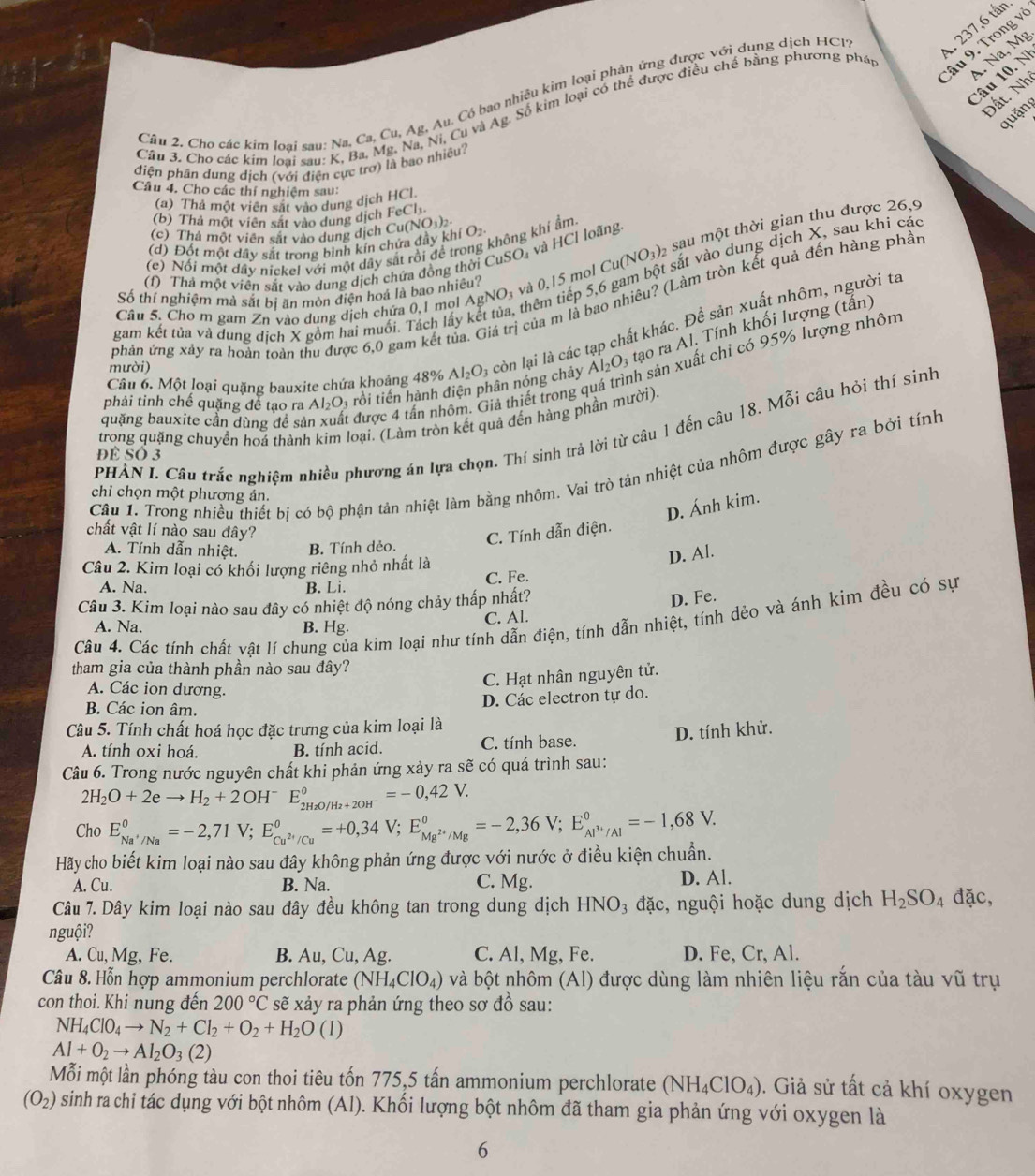 237,6 tấn
Cầu 9. Trong và
Câu 10. N
Đất. Nh
Câu 2. Cho các kim loại sau: Na, Ca, Cu, Ag, Au. Có bao nhiều kim loại phản ứng được với dụng dịch HCp
Câu 3. Cho các kim loại sau: K, Ba, Mg. Na, Ni, Cu và Ag. Số kim loại có thể được điều chế bằng phương pháp
1 Na, Mg
quặng
điện phân dung dịch (với điện cực trơ) là bao nhiều.
Câu 4. Cho các thí nghiệm sau:
(a) Thả một viên sắt vào dung dịch HCl
(b) Thả một viên sắt vào dung dịch FeCh
(c) Thả một viên sắt vào dung dịch Cu (NO_3)_2
không khí ẩm.
sắt vào dung dịch X, sau khi các
(d) Đốt một dây sắt trong binh kín chứa đây kh (O_2
(c) Nối một dây nickel với một dây sắt rồi để tr
(f) Thả một viên sắt vào dung dịch chứa đồng thời CuSO_4 và HCl loãng.
Câu 5. Cho m gam Zn vào dung dịch chứa 0,1 mol . AgNO_3 và 0,15 mol Cu(NO_3)_2 sau một thời gian thu được 26,9
gam kết tủa và dung dịch X gồm hai muối. Tách lấy k của m là bao nhiêu? (Làm tròn kết quả đến hàng phần
Số thí nghiệm mà sắt bí ăn mòn điện hoá là bao nhiêu?
thêm tiếp 5,6
Al_2O_3 tạo ra Al. Tính khối lượng (tấn)
phản ứng xảy ra hoàn toàn thu được 6,0 gam kết tủa.
phải tỉnh chế quặng để tạo ra Al_2O_3 rồi tiến hành điện phân nóng chảy Al_2O_3 còn lại là các tạp chất khác. Đề sản xuất nhôm, người ta
mười)
Câu 6. Một loại quặng bauxite chứa khoảng 48%
h sản xuất chỉ có 95% lượng nhôm
tiả thiết trong q
quặng bauxite cần dùng đề sả  được 4 tấn nh
trong quặng chuyển hoá thành kim loại. (Làm tròn kết quả đến hàng phần mười).
PHÀN I. Câu trắc nghiệm nhiều phương án lựa chọn. Thí sinh trả lời từ câu 1 đến câu 18. Mỗi câu hỏi thí sinh
Để Số 3
Câu 1. Trong nhiều thiết bị có bộ phận tản nhiệt làm bằng nhôm. Vai trò tản nhiệt của nhôm được gây ra bởi tính
chỉ chọn một phương án.
D. Ánh kim.
chất vật lí nào sau đây?
C. Tính dẫn điện.
A. Tính dẫn nhiệt. B. Tính dẻo.
Câu 2. Kim loại có khối lượng riêng nhỏ nhất là
D. Al.
C. Fe.
A. Na. B. Li.
Câu 3. Kim loại nào sau đây có nhiệt độ nóng chảy thấp nhất?
C. Al. D. Fe.
Câu 4. Các tính chất vật lí chung của kim loại như tính dẫn điện, tính dẫn nhiệt, tính dẻo và ánh kim đều có sự
A. Na. B. Hg.
tham gia của thành phần nào sau đây?
C. Hạt nhân nguyên tử.
A. Các ion dương.
B. Các ion âm.
D. Các electron tự do.
Câu 5. Tính chất hoá học đặc trưng của kim loại là
A. tính oxi hoá. B. tính acid. C. tính base. D. tính khử.
Câu 6. Trong nước nguyên chất khi phản ứng xảy ra sẽ có quá trình sau:
2H_2O+2eto H_2+2OH^- E_2H_2O/H_2+2OH^-^0=-0,42V.
Cho E_Na^+/Na°=-2,71V;E_Cu^(2+)/Cu°=+0,34V;E_Mg^(2+)/Mg°=-2,36V;E_Al^(3+)/Al°=-1,68V.
Hãy cho biết kim loại nào sau đây không phản ứng được với nước ở điều kiện chuẩn.
A. Cu. B. Na. C. Mg. D. Al.
Câu 7. Dây kim loại nào sau đây đều không tan trong dung dịch HNO₃ đặc, nguội hoặc dung dịch H_2SO_4 đặc,
nguội?
A. Cu, Mg, Fe. B. Au, Cu, Ag. C. Al, Mg, Fe. D. Fe, Cr, Al.
Câu 8. Hỗn hợp ammonium perchlorate (NH_4ClO_4) và bột nhôm (Al) được dùng làm nhiên liệu rằn của tàu vũ trụ
con thoi. Khi nung đến 200°C sẽ xảy ra phản ứng theo sơ đồ sau:
NH_4ClO_4to N_2+Cl_2+O_2+H_2O(l)
Al+O_2to Al_2O_3(2)
Mỗi một lần phóng tàu con thoi tiêu tốn 775,5 tấn ammonium perchlorate (NH_4ClO_4). Giả sử tất cả khí oxygen
(O_2) sinh ra chỉ tác dụng với bột nhôm (Al). Khối lượng bột nhôm đã tham gia phản ứng với oxygen là
6