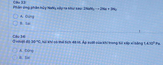 Phản ứng phân hủy NaN_3 xảy ra như sau: 2NaN_3to 2Na+3N_2
A. Đúng
B. Sai
Câu 34:
Ở nhiệt độ 30^oC s, túi khí có thể tích 48 lít. Áp suất của khí trong túi xấp xỉ bằng 1,4.10^5Pa.
A. Đúng
B. Sai