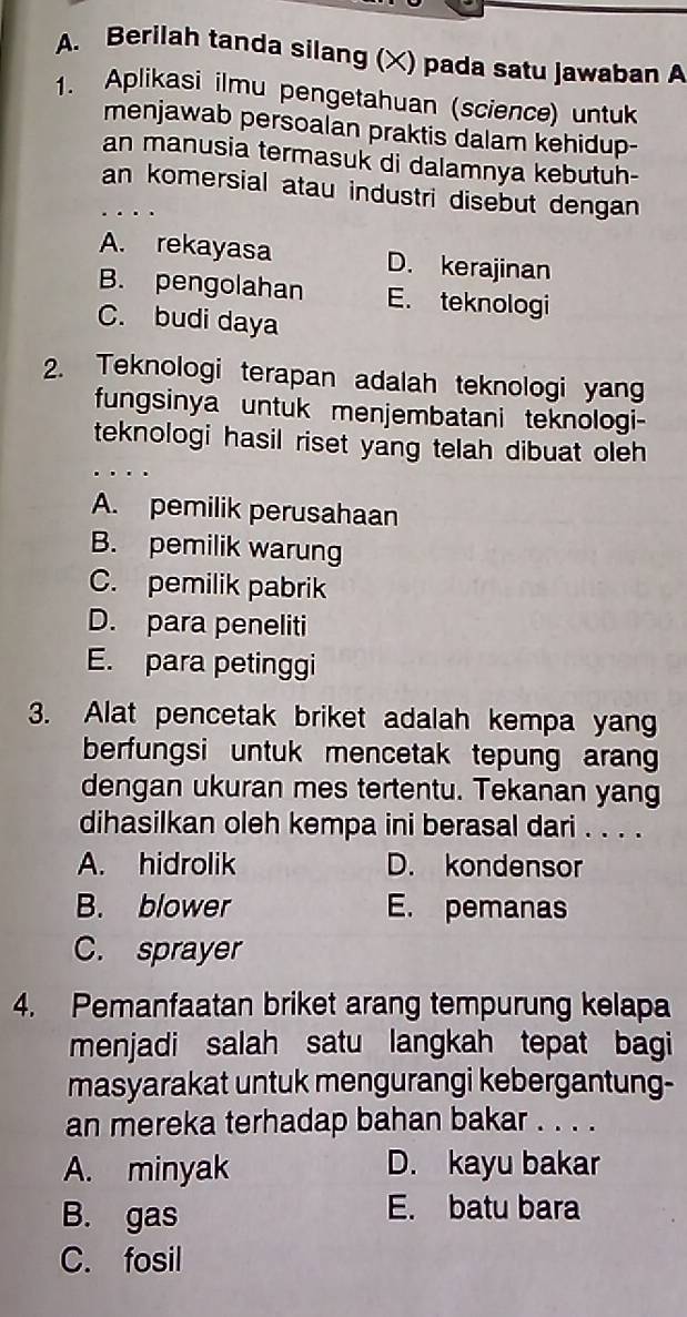 Berilah tanda silang (X) pada satu Jawaban A
1. Aplikasi ilmu pengetahuan (science) untuk
menjawab persoalan praktis dalam kehidup-
an manusia termasuk di dalamnya kebutuh-
an komersial atau industri disebut dengan
…
A. rekayasa D. kerajinan
B. pengolahan E. teknologi
C. budi daya
2. Teknologi terapan adalah teknologi yang
fungsinya untuk menjembatani teknologi-
teknologi hasil riset yang telah dibuat oleh 
. . .
A. pemilik perusahaan
B. pemilik warung
C. pemilik pabrik
D. para peneliti
E. para petinggi
3. Alat pencetak briket adalah kempa yang
berfungsi untuk mencetak tepung aran
dengan ukuran mes tertentu. Tekanan yang
dihasilkan oleh kempa ini berasal dari . . . .
A. hidrolik D. kondensor
B. blower E. pemanas
C. sprayer
4. Pemanfaatan briket arang tempurung kelapa
menjadi salah satu langkah tepat bagi
masyarakat untuk mengurangi kebergantung-
an mereka terhadap bahan bakar . . . .
A. minyak D. kayu bakar
B. gas E. batu bara
C. fosil