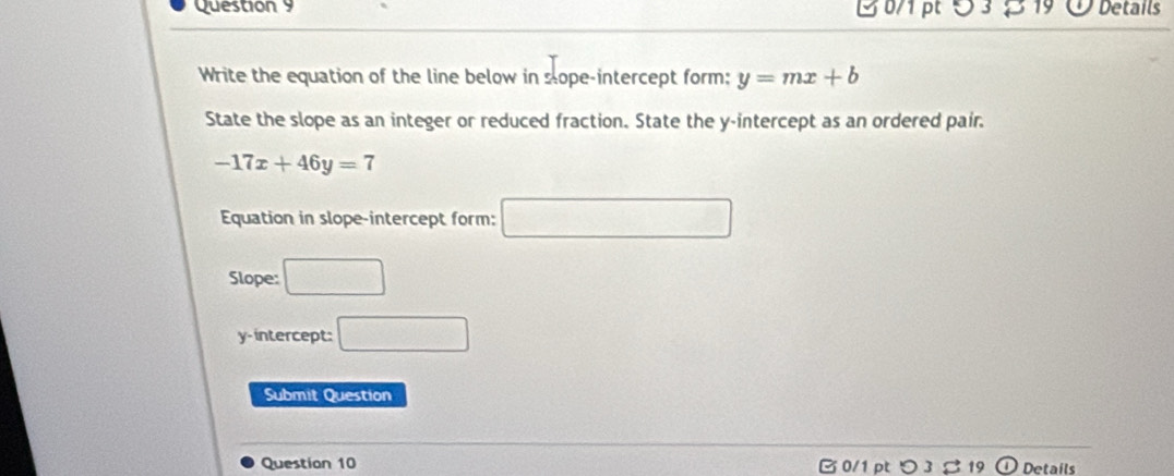 5 3 19 Details 
Write the equation of the line below in sope-intercept form: y=mx+b
State the slope as an integer or reduced fraction. State the y-intercept as an ordered pair.
-17x+46y=7
Equation in slope-intercept form: □ 
Slope: □ 
y-intercept: □ 
Submit Question 
Question 10 B 0/1 ptつ 3 %19 Details