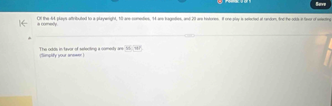 Save 
Of the 44 plays attributed to a playwright, 10 are comedies, 14 are tragedies, and 20 are histories. If one play is selected at random, find the odds in faver of selecting 
a comedy. 
The odds in favor of selecting a comedy are 55□ 187
(Simplify your answer.)
