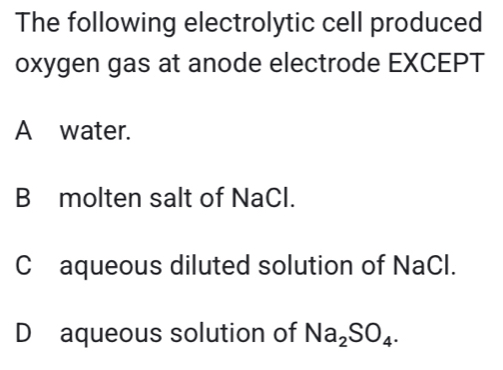 The following electrolytic cell produced
oxygen gas at anode electrode EXCEPT
A water.
B molten salt of NaCl.
C£aqueous diluted solution of NaCl.
D aqueous solution of Na_2SO_4.