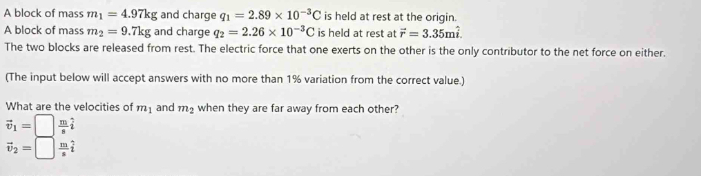 A block of mass m_1=4.97kg and charge q_1=2.89* 10^(-3)C is held at rest at the origin. 
A block of mass m_2=9.7kg and charge q_2=2.26* 10^(-3)C is held at rest at vector r=3.35mhat i. 
The two blocks are released from rest. The electric force that one exerts on the other is the only contributor to the net force on either. 
(The input below will accept answers with no more than 1% variation from the correct value.) 
What are the velocities of m_1 and m_2 when they are far away from each other?
vector v_1=□  m/s hat i
vector v_2=□  m/s hat i