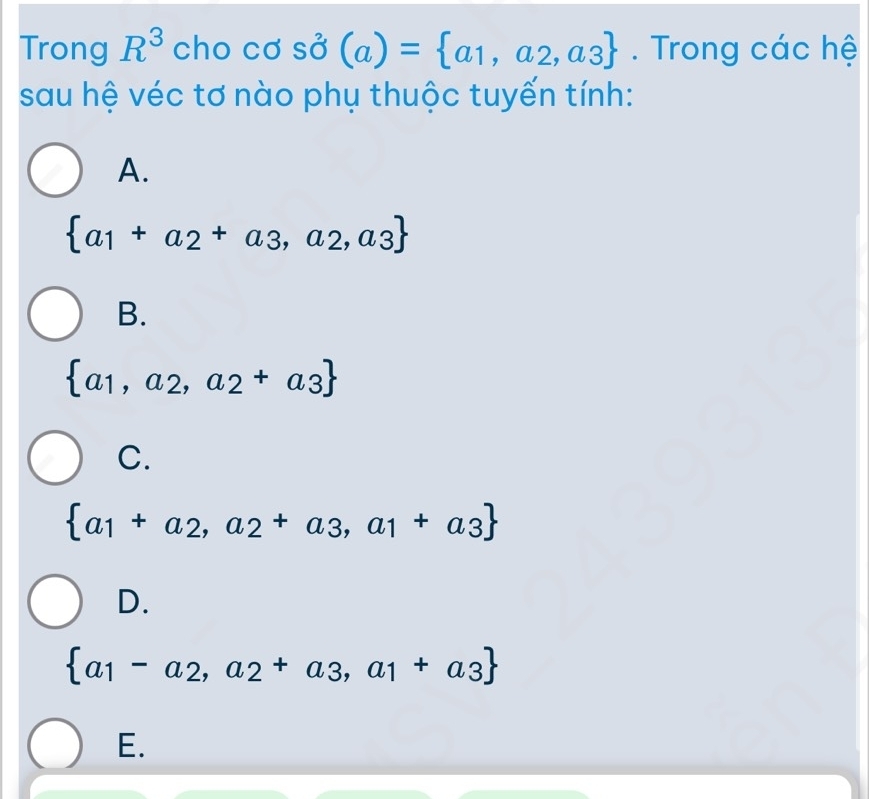 Trong R^3 cho cơ shat O(a)= a_1,a_2,a_3. Trong các hệ
sau hệ véc tơ nào phụ thuộc tuyến tính:
A.
 a_1+a_2+a_3,a_2,a_3
B.
 a_1,a_2,a_2+a_3
C.
 a_1+a_2,a_2+a_3,a_1+a_3
D.
 a_1-a_2,a_2+a_3,a_1+a_3
E.