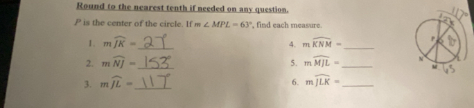 Round to the nearest tenth if needed on any question.
P is the center of the circle. If m∠ MPL=63° , find each measure. 
1. mwidehat JK= _ mwidehat KNM= _ 
A. 
2. mwidehat NJ= _ 5. mwidehat MJL= _ 
3. mwidehat JL= _6. mwidehat JLK= _