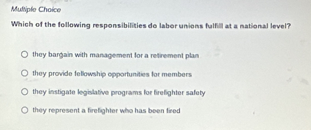 Which of the following responsibilities do labor unions fulfill at a national level?
they bargain with management for a retirement plan
they provide fellowship opportunities for members
they instigate legislative programs for firefighter safety
they represent a firefighter who has been fired