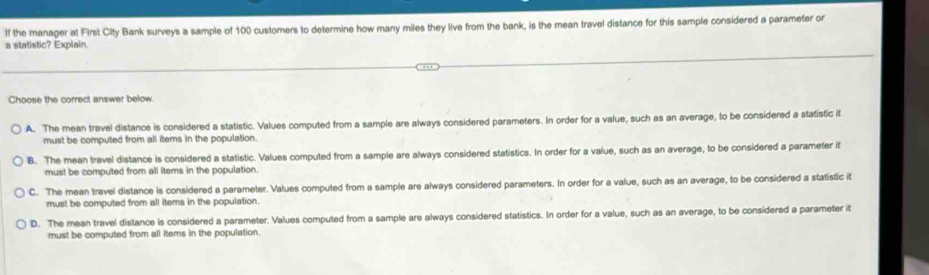 If the manager at First City Bank surveys a sample of 100 customers to determine how many miles they live from the bank, is the mean travel distance for this sample considered a parameter or
a statistic? Explain.
Choose the correct answer below
A. The mean travel distance is considered a statistic. Values computed from a sample are always considered parameters. In order for a value, such as an average, to be considered a statistic it
must be computed from all items in the population.
B. The mean travel distance is considered a statistic. Values computed from a sample are always considered statistics. In order for a value, such as an average, to be considered a parameter it
must be computed from all items in the population.
C. The mean travel distance is considered a parameter. Values computed from a sample are always considered parameters. In order for a value, such as an average, to be considered a statistic it
must be computed from all items in the population.
D. The mean travel distance is considered a parameter. Values computed from a sample are always considered statistics. In order for a value, such as an average, to be considered a parameter it
must be computed from all items in the population.