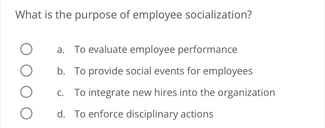 What is the purpose of employee socialization?
a. To evaluate employee performance
b. To provide social events for employees
c. To integrate new hires into the organization
d. To enforce disciplinary actions