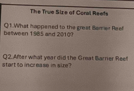 The True Size of Coral Reefs 
Q1.What happened to the great Barrier Reef 
between 1985 and 2010? 
Q2. After what year did the Great Barrier Reef 
start to increase in size?