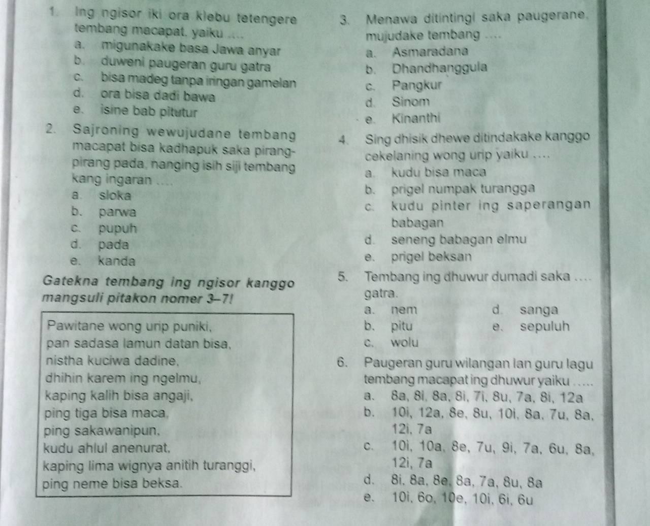 Ing ngisor iki ora klebu tetengere 3. Menawa ditintingi saka paugerane.
tembang macapat, yaiku ....
mujudake tembang ....
a. migunakake basa Jawa anyar
a. Asmaradana
b. duweni paugeran guru gatra
b. Dhandhanggula
c. bisa madeg tanpa iringan gamelan c. Pangkur
d. ora bisa dadi bawa
d. Sinom
e. isine bab pitutur
e. Kinanthi
2. Sajroning wewujudane tembang 4. Sing dhisik dhewe ditindakake kanggo
macapat bisa kadhapuk saka pirang-
cekelaning wong urip yaiku ....
pirang pada, nanging isih siji tembang
a. kudu bisa maca
kang ingaran ....
a sloka b. prigel numpak turangga
b. parwa c. kudu pinter ing saperangan
c. pupuh
babagan
d. pada d. seneng babagan elmu
e. kanda e. prigel beksan
Gatekna tembang ing ngisor kanggo 5. Tembang ing dhuwur dumadi saka …
mangsuli pitakon nomer 3-7! gatra.
a. nem d sanga
Pawitane wong urip puniki, b， pitu e. sepuluh
pan sadasa lamun datan bisa, c. wolu
nistha kuciwa dadine, 6. Paugeran guru wilangan lan guru lagu
dhihin karem ing ngelmu, tembang macapat ing dhuwur yaiku . . ...
kaping kalih bisa angaji, a. 8a, 8i, 8a, 8i, 7i, 8u, 7a, 8i, 12a
ping tiga bisa maca, b. 10i, 12a, 8e, 8u, 10i, 8a, 7u, 8a,
ping sakawanipun. 12i, 7a
kudu ahlul anenurat,
c. 10i, 10a, 8e, 7u, 9i, 7a, 6u, 8a,
kaping lima wignya anitih turanggi,
12i, 7a
ping neme bisa beksa.
d. 8i, 8a, 8e, 8a, 7a, 8u, 8ª
e. 10i, 6o, 10e, 10i, 6i, 6u