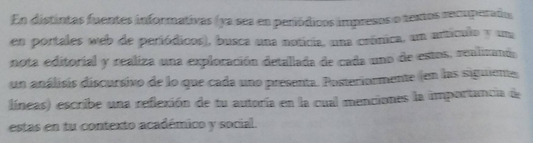 En distintas fuentes informativas (ya sea en periódicos impresos o textos recuperados 
en portales web de periódicos), busca una noticia, una crónica, un artículo y una 
nota editorial y realiza una exploración detallada de cada uno de estos, realizando 
un análisis discursivo de lo que cada uno presenta. Posteriormente (en las siguientes 
líneas) escribe una reflexión de tu autoría en la cual menciones la importancia de 
estas en tu contexto académico y social.