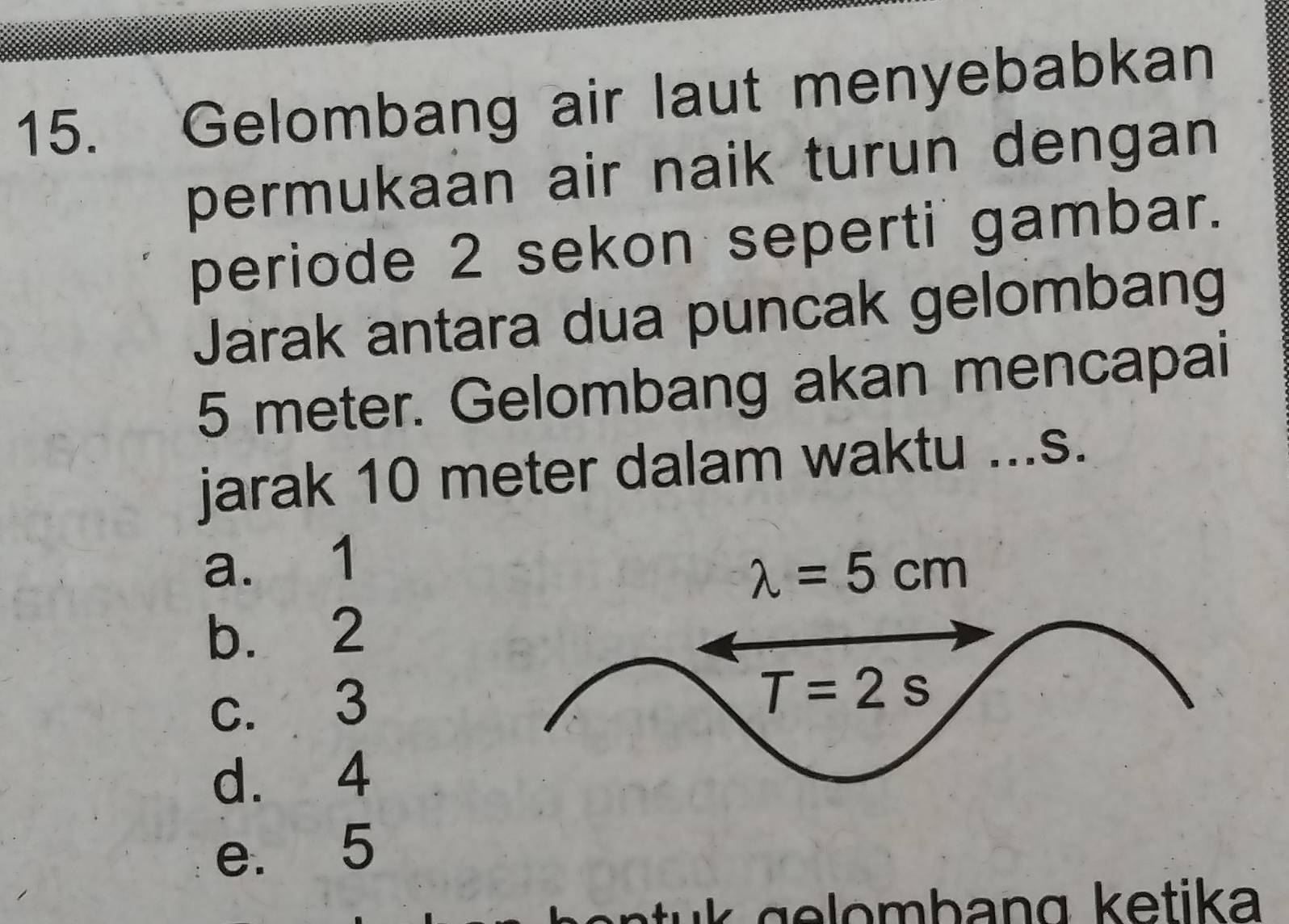 Gelombang air laut menyebabkan
permukaan air naik turun dengan
periode 2 sekon seperti gambar.
Jarak antara dua puncak gelombang
5 meter. Gelombang akan mencapai
jarak 10 meter dalam waktu ...s.
a. 1
b. 2
c. 3
d. 4
e. 5