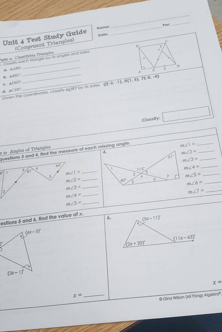 Per:
_
Date:
Unit 4 Test Study Guide Name:_
(Congruent Triangles)
Topic 1: Classifying Triangles
, Classify each triangle by its angles and sides.
a. △ ABE
b. △ BEC. _
_
C. △ DEF.
Given the coordinates, classify ΔQRT by its sides. Q(-2,-1),R(1,5),T(-8,-4)
d. △ CDF?
Classify: □
c 2: Angles of Triangles questions 3 and 4, find the measure of each missing angle.
m∠ 1=
_
m∠ 2= _
m∠ 3= _
8°
_
_ m∠ 4=
m∠ 5= _
_ m∠ 2=
m∠ 6= _
m∠ 3= _
_ m∠ 7=
_ m∠ 4=
_ m∠ 5=
6.
estions 5 and 6, find the value of x.
)^circ 
x=
x=
_
© Gina Wilson (All Things Algebra®,