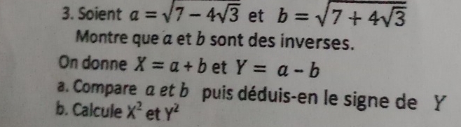 Soient a=sqrt(7-4sqrt 3) et b=sqrt(7+4sqrt 3)
Montre que a et b sont des inverses. 
On donne X=a+b et Y=a-b
a. Compare a et b puis déduis-en le signe de Y
b. Calcule x^2 et y^2