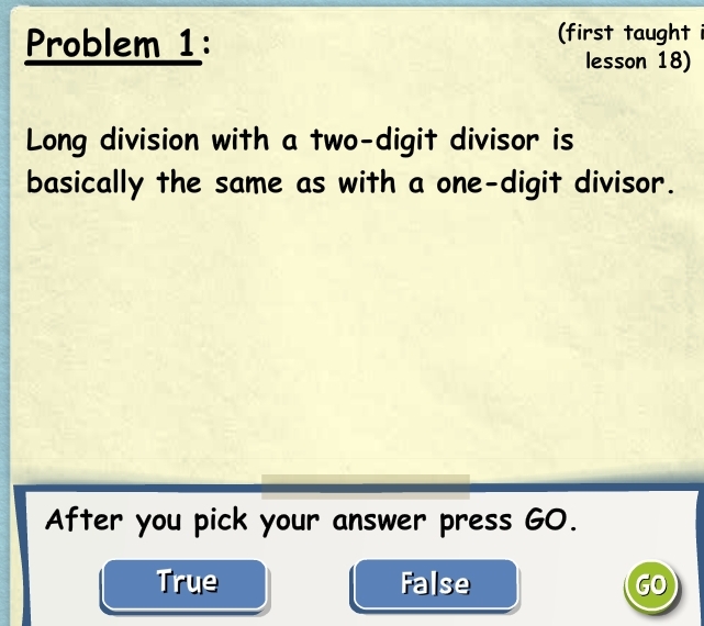 Problem 1: (first taught i
lesson 18)
Long division with a two-digit divisor is
basically the same as with a one-digit divisor.
After you pick your answer press GO.
True False GO