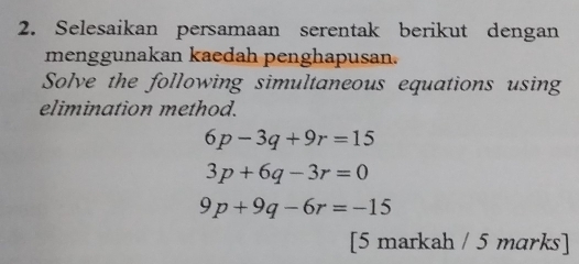 Selesaikan persamaan serentak berikut dengan 
menggunakan kaedah penghapusan. 
Solve the following simultaneous equations using 
elimination method.
6p-3q+9r=15
3p+6q-3r=0
9p+9q-6r=-15
[5 markah / 5 marks]