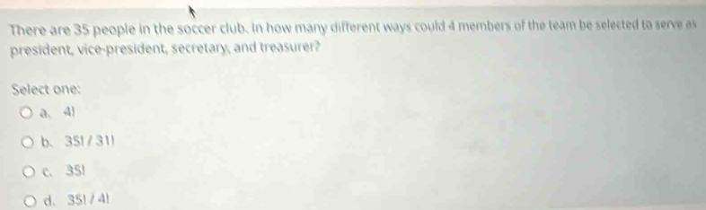 There are 35 people in the soccer club. In how many different ways could 4 members of the team be selected to serve as
president, vice-president, secretary, and treasurer?
Select one:
a、 4)
b、 35!/31 ！
c. 351
d. 35! / 4!