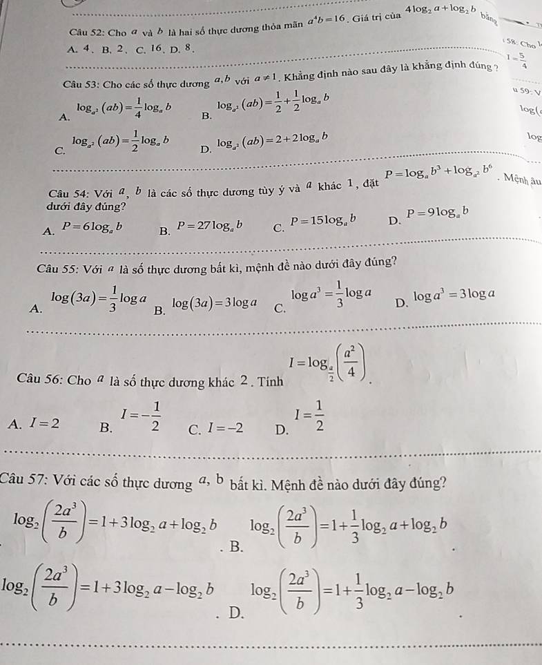 Cho đ và ở là hai số thực dương thỏa mãn a^4b=16. Giá trị của 4log _2a+log _2b
bằng .
A. 4.B. 2. C. 16. D. 8.
158.Cho
Câu 53: Cho các số thực dương a,b với a!= 1. Khẳng định nào sau đây là khẳng định đúng ? 1= 5/4 
u 59:V
A. log _a^2(ab)= 1/4 log _ab log _a^2(ab)= 1/2 + 1/2 log _ab log(
B.
C. log _a^2(ab)= 1/2 log _ab
D. log _a^2(ab)=2+2log _ab
log
Cu 54: Với ũ, b là các số thực dương tùy ý và ª khác 1, đặt P=log _ab^3+log _a^2b^6 Mệnh âu
đưới đây đúng?
A. P=6log _ab B. P=27log _ab C. P=15log _ab D. P=9log _ab
Câu 55: Với # là số thực dương bắt kì, mệnh đề nào dưới đây đúng?
A. log (3a)= 1/3 log a B. log (3a)=3log a C. log a^3= 1/3 log a D. log a^3=3log a
Câu 56: Cho ª là số thực dương khác 2 . Tính I=log _ a/2 ( a^2/4 ).
A. I=2 B. I=- 1/2  C. I=-2 D. I= 1/2 
Câu 57: Với các số thực dương a, b bắt kì. Mệnh đề nào dưới đây đúng?
log _2( 2a^3/b )=1+3log _2a+log _2b B.
log _2( 2a^3/b )=1+ 1/3 log _2a+log _2b
log _2( 2a^3/b )=1+3log _2a-log _2b log _2( 2a^3/b )=1+ 1/3 log _2a-log _2b D.