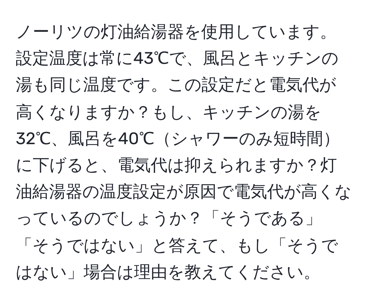 ノーリツの灯油給湯器を使用しています。設定温度は常に43℃で、風呂とキッチンの湯も同じ温度です。この設定だと電気代が高くなりますか？もし、キッチンの湯を32℃、風呂を40℃シャワーのみ短時間に下げると、電気代は抑えられますか？灯油給湯器の温度設定が原因で電気代が高くなっているのでしょうか？「そうである」「そうではない」と答えて、もし「そうではない」場合は理由を教えてください。