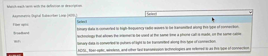 Match each term with the definition or description.
Asymmetric Digital Subscriber Loop (ADSL) Select
Select
Fiber optic
binary data is converted to high-frequency radio waves to be transmitted along this type of connection.
Broadband
technology that allows the internet to be used at the same time a phone call is made, on the same cable
WiFi
binary data is converted to pulses of light to be transmitted along this type of connection.
ADSL, fiber-optic, wireless, and other fast transmission technologies are referred to as this type of connection.