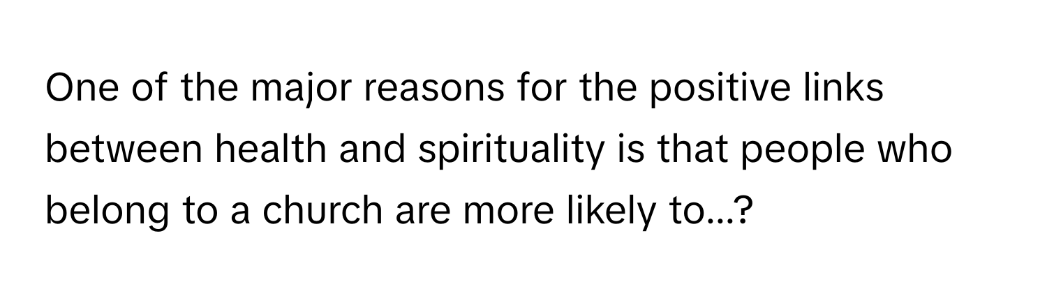 One of the major reasons for the positive links between health and spirituality is that people who belong to a church are more likely to...?