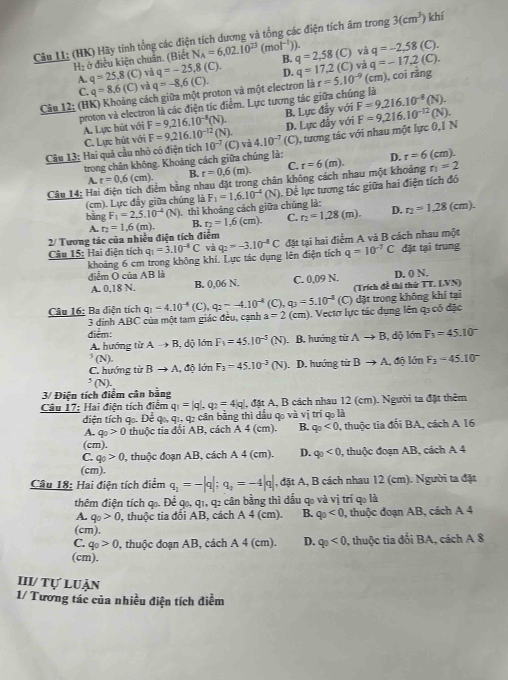 (HK) Hãy tính tổng các điện tích dương và tổng các điện tích âm trong 3(cm^3) khí
H_2 ở điều kiện chuẩn. (Biết N_A=6,02.10^(23) (mol^(-1))). (C) và q=-2,58 (C).
A. q=25,8(C) và q=-25,8(C). B. q=2,58 (C) và q=-17,2 (C).
C. q=8,6(C) và q=-8,6(C). D. q=17,2
Câu 12: (HK) Khoảng cách giữa một proton và một electron là r=5.10^(-9)(cm) , coi răng
proton và electron là các điện tíc điểm. Lực tương tác giữa chúng là
A. Lực hút với F=9,216.10^(-8)( (N). B. Lực đầy với F=9,216.10^(-8) (N).
C. Lực hút với F=9,216.10^(-12)( D. Lực đầy với
Câu 13: Hai quả cầu nhỏ có điện tích 10^(-7) (C) va4.10^(-7) (C) ), tương tác với nhau một lực 0,1 N F=9,216.10^(-12) (N).
trong chân không. Khoảng cách giữa chúng là:
A. r=0,6(cm). B. r=0,6(m). C. r=6(m). D. r=6(cm).
Câu 14: Ha bềm bằng nhau đặt trong chân không cách nhau một khoảng r_1=2
(cm). Lực đầy giữa chúng là F_1=1,6.10^(-4)( N) 0. Đề lực tương tác giữa hai điện tích đó
bàng F_1=2,5.10^(-4)(N) 0. thì khoảng cách giữa chúng là:
A. r_2=1,6(m). B. r_2=1,6(cm). C. r_2=1,28(m). D. r_2=1,28 (cm).
2/ Tương tác của nhiều điện tích điểm
Câu 15: Hai điện tích q_1=3.10^(-8)C và q_2=-3.10^(-8)C đặt tại hai điểm A và B cách nhau một
khoảng 6 cm trong không khí. Lực tác dụng lên điện tích q=10^(-7)C đặt tại trung
điểm O của AB là
A. 0,18 N. B. 0,06 N. C. 0,09 N. D. 0 N.
(Trích đề thi thử TT. LVN)
Câu 16: Ba điện tích q_1=4.10^(-8)(C),q_2=-4.10^(-8) (C), q_3=5.10^(-8) (C) đặt trong không khí tại
3 đinh ABC của một tam giác đều, cạnh a=2 (cm). Vectơ lực tác dụng lên q; có đặc
điểm: F_3=45.10^-
A. hướng từ Ato B , độ lớn F_3=45.10^(-5)(N). B. hướng từ Ato B, , độ lớn^3(N).
C. hướng từ Bto A A, độ lớn F_3=45.10^(-3)(N). D. hướng từ Bto A , độ lớn F_3=45.10^(-^5(N).
3/ Điện tích điểm cân bằng
Câu 17: Hai điện tích điểm q_1)=|q|,q_2=4|q| , đặt A, B cách nhau 12 (cm). Người ta đặt thêm
điện tích qo. Để qo, q1, q2 cân bằng thì dấu qo và vị trí qo là
A. q_0>0 thuộc tia đối AB, cách A 4 (cm). B. q_0<0</tex> , thuộc tia đối BA, cách A 16
(cm).
C. q_0>0 , thuộc đoạn AB, cách A 4 (cm). D. q_0<0, , thuộc đoạn AB, cách A 4
(cm).
Câu 18: Hai điện tích điểm q_1=-|q|;q_2=-4|q| , đặt A, B cách nhau 12 (cm). Người ta đặt
thêm điện tích qọ. Để qo, q1, q2 cân bằng thì dấu qo và vị trí qo là
A. q_0>0 , thuộc tia đối AB, cách A 4 (cm). B. q_0<0</tex> , thuộc đoạn AB, cách A 4
(cm).
C. q_0>0 , thuộc đoạn AB, cách A 4 (cm). D. q_0<0</tex> 0, thuộc tia đối BA, cách A 8
(cm).
III/ Tự luận
1/ Tương tác của nhiều điện tích điểm