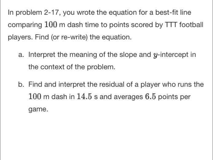 In problem 2-17, you wrote the equation for a best-fit line 
comparing 100 m dash time to points scored by TTT football 
players. Find (or re-write) the equation. 
a. Interpret the meaning of the slope and y-intercept in 
the context of the problem. 
b. Find and interpret the residual of a player who runs the
100 m dash in 14.5 s and averages 6.5 points per 
game.