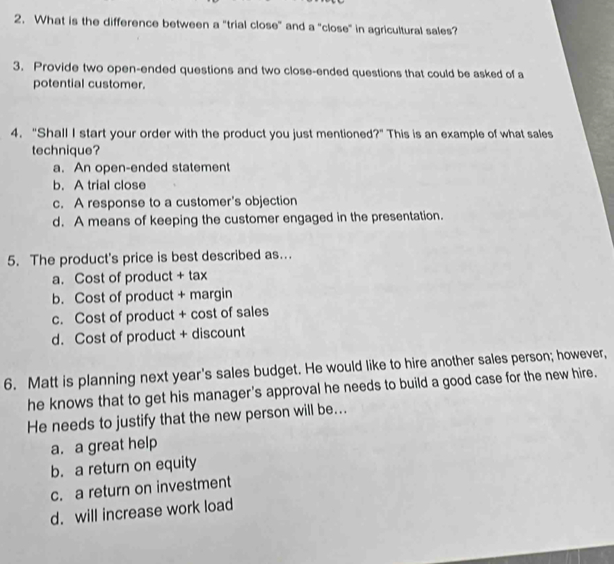 What is the difference between a "trial close” and a "close” in agricultural sales?
3. Provide two open-ended questions and two close-ended questions that could be asked of a
potential customer.
4. “Shall I start your order with the product you just mentioned?” This is an example of what sales
technique?
a. An open-ended statement
b. A trial close
c. A response to a customer's objection
d. A means of keeping the customer engaged in the presentation.
5. The product's price is best described as.
a. Cost of product + tax
b. Cost of product + margin
c. Cost of product + cost of sales
d. Cost of product + discount
6. Matt is planning next year's sales budget. He would like to hire another sales person; however,
he knows that to get his manager's approval he needs to build a good case for the new hire.
He needs to justify that the new person will be...
a. a great help
b. a return on equity
c. a return on investment
d. will increase work load